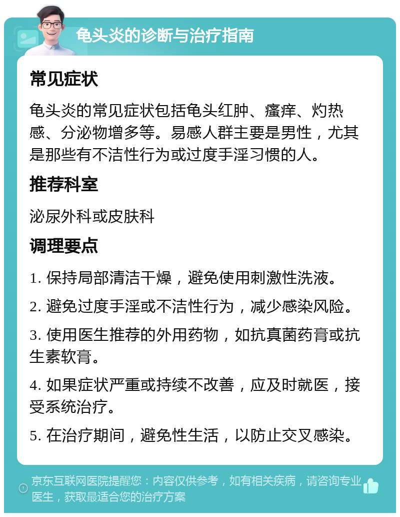 龟头炎的诊断与治疗指南 常见症状 龟头炎的常见症状包括龟头红肿、瘙痒、灼热感、分泌物增多等。易感人群主要是男性，尤其是那些有不洁性行为或过度手淫习惯的人。 推荐科室 泌尿外科或皮肤科 调理要点 1. 保持局部清洁干燥，避免使用刺激性洗液。 2. 避免过度手淫或不洁性行为，减少感染风险。 3. 使用医生推荐的外用药物，如抗真菌药膏或抗生素软膏。 4. 如果症状严重或持续不改善，应及时就医，接受系统治疗。 5. 在治疗期间，避免性生活，以防止交叉感染。