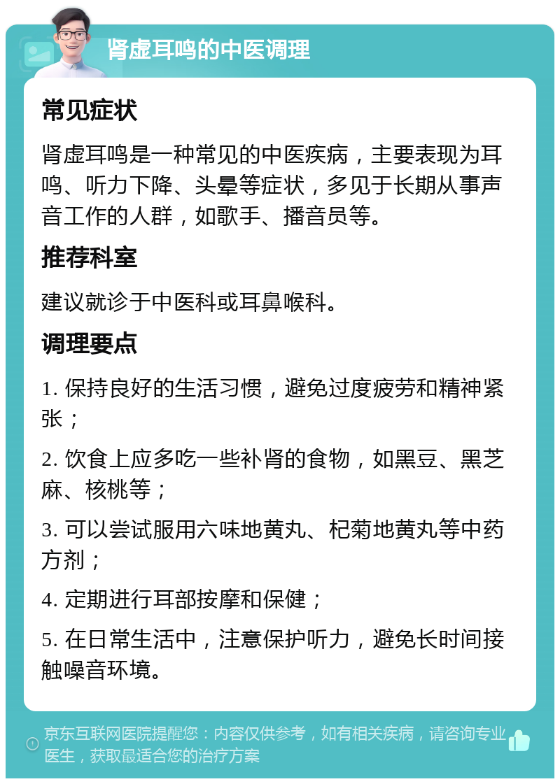 肾虚耳鸣的中医调理 常见症状 肾虚耳鸣是一种常见的中医疾病，主要表现为耳鸣、听力下降、头晕等症状，多见于长期从事声音工作的人群，如歌手、播音员等。 推荐科室 建议就诊于中医科或耳鼻喉科。 调理要点 1. 保持良好的生活习惯，避免过度疲劳和精神紧张； 2. 饮食上应多吃一些补肾的食物，如黑豆、黑芝麻、核桃等； 3. 可以尝试服用六味地黄丸、杞菊地黄丸等中药方剂； 4. 定期进行耳部按摩和保健； 5. 在日常生活中，注意保护听力，避免长时间接触噪音环境。