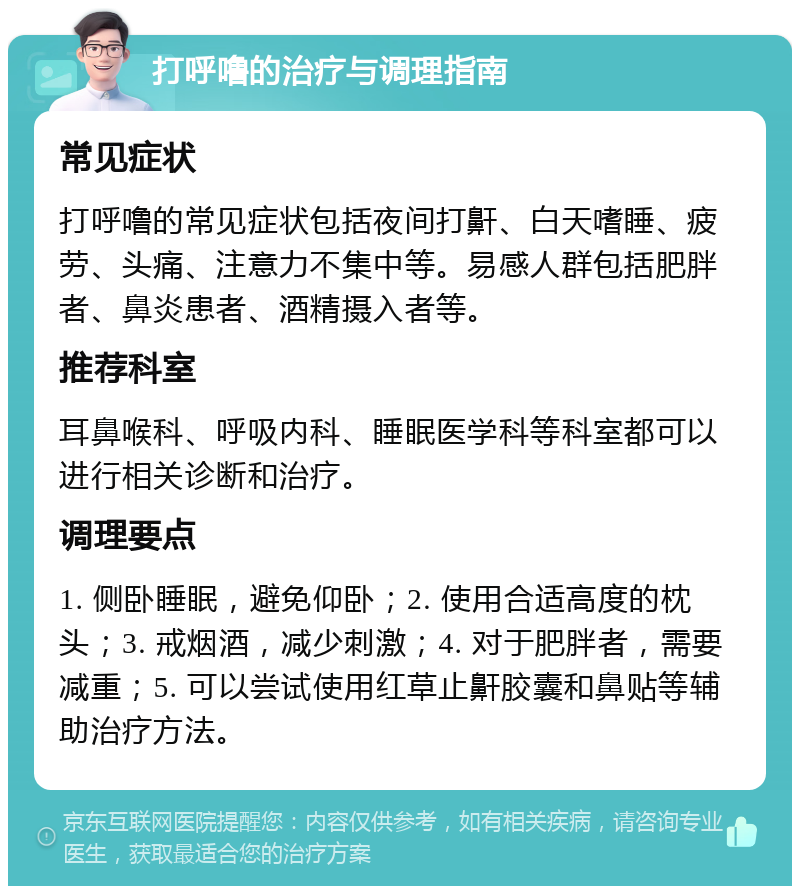 打呼噜的治疗与调理指南 常见症状 打呼噜的常见症状包括夜间打鼾、白天嗜睡、疲劳、头痛、注意力不集中等。易感人群包括肥胖者、鼻炎患者、酒精摄入者等。 推荐科室 耳鼻喉科、呼吸内科、睡眠医学科等科室都可以进行相关诊断和治疗。 调理要点 1. 侧卧睡眠，避免仰卧；2. 使用合适高度的枕头；3. 戒烟酒，减少刺激；4. 对于肥胖者，需要减重；5. 可以尝试使用红草止鼾胶囊和鼻贴等辅助治疗方法。