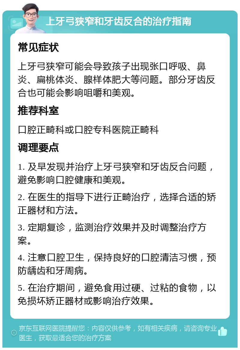 上牙弓狭窄和牙齿反合的治疗指南 常见症状 上牙弓狭窄可能会导致孩子出现张口呼吸、鼻炎、扁桃体炎、腺样体肥大等问题。部分牙齿反合也可能会影响咀嚼和美观。 推荐科室 口腔正畸科或口腔专科医院正畸科 调理要点 1. 及早发现并治疗上牙弓狭窄和牙齿反合问题，避免影响口腔健康和美观。 2. 在医生的指导下进行正畸治疗，选择合适的矫正器材和方法。 3. 定期复诊，监测治疗效果并及时调整治疗方案。 4. 注意口腔卫生，保持良好的口腔清洁习惯，预防龋齿和牙周病。 5. 在治疗期间，避免食用过硬、过粘的食物，以免损坏矫正器材或影响治疗效果。