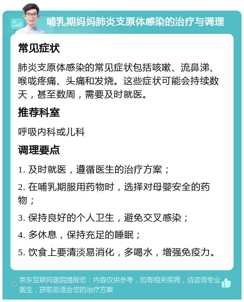 哺乳期妈妈肺炎支原体感染的治疗与调理 常见症状 肺炎支原体感染的常见症状包括咳嗽、流鼻涕、喉咙疼痛、头痛和发烧。这些症状可能会持续数天，甚至数周，需要及时就医。 推荐科室 呼吸内科或儿科 调理要点 1. 及时就医，遵循医生的治疗方案； 2. 在哺乳期服用药物时，选择对母婴安全的药物； 3. 保持良好的个人卫生，避免交叉感染； 4. 多休息，保持充足的睡眠； 5. 饮食上要清淡易消化，多喝水，增强免疫力。