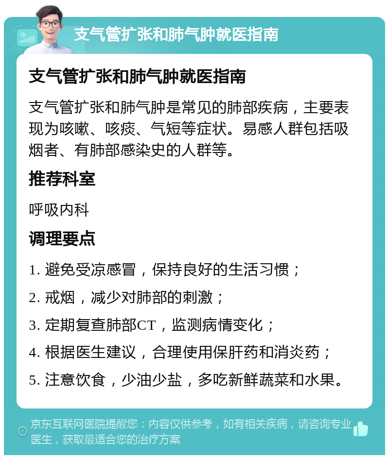 支气管扩张和肺气肿就医指南 支气管扩张和肺气肿就医指南 支气管扩张和肺气肿是常见的肺部疾病，主要表现为咳嗽、咳痰、气短等症状。易感人群包括吸烟者、有肺部感染史的人群等。 推荐科室 呼吸内科 调理要点 1. 避免受凉感冒，保持良好的生活习惯； 2. 戒烟，减少对肺部的刺激； 3. 定期复查肺部CT，监测病情变化； 4. 根据医生建议，合理使用保肝药和消炎药； 5. 注意饮食，少油少盐，多吃新鲜蔬菜和水果。