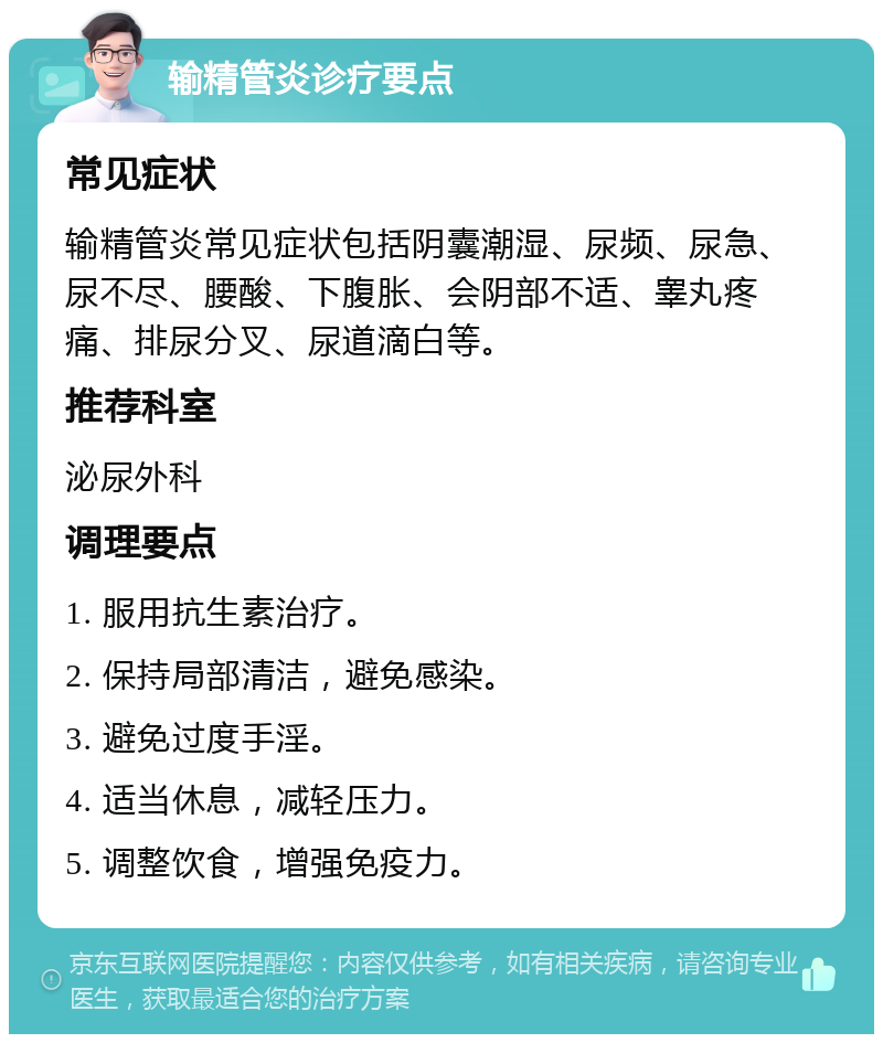 输精管炎诊疗要点 常见症状 输精管炎常见症状包括阴囊潮湿、尿频、尿急、尿不尽、腰酸、下腹胀、会阴部不适、睾丸疼痛、排尿分叉、尿道滴白等。 推荐科室 泌尿外科 调理要点 1. 服用抗生素治疗。 2. 保持局部清洁，避免感染。 3. 避免过度手淫。 4. 适当休息，减轻压力。 5. 调整饮食，增强免疫力。