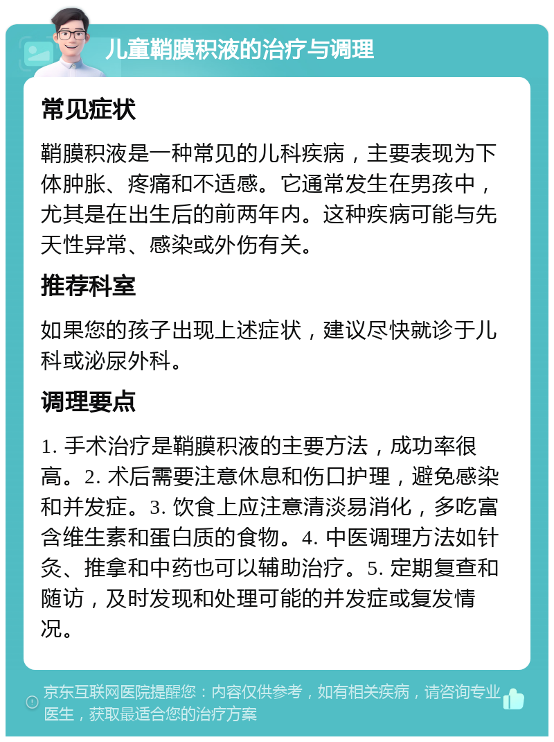 儿童鞘膜积液的治疗与调理 常见症状 鞘膜积液是一种常见的儿科疾病，主要表现为下体肿胀、疼痛和不适感。它通常发生在男孩中，尤其是在出生后的前两年内。这种疾病可能与先天性异常、感染或外伤有关。 推荐科室 如果您的孩子出现上述症状，建议尽快就诊于儿科或泌尿外科。 调理要点 1. 手术治疗是鞘膜积液的主要方法，成功率很高。2. 术后需要注意休息和伤口护理，避免感染和并发症。3. 饮食上应注意清淡易消化，多吃富含维生素和蛋白质的食物。4. 中医调理方法如针灸、推拿和中药也可以辅助治疗。5. 定期复查和随访，及时发现和处理可能的并发症或复发情况。