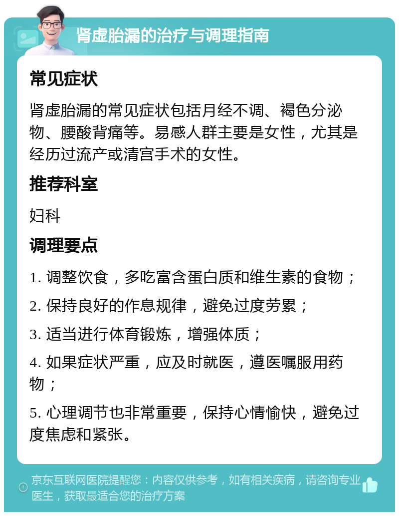 肾虚胎漏的治疗与调理指南 常见症状 肾虚胎漏的常见症状包括月经不调、褐色分泌物、腰酸背痛等。易感人群主要是女性，尤其是经历过流产或清宫手术的女性。 推荐科室 妇科 调理要点 1. 调整饮食，多吃富含蛋白质和维生素的食物； 2. 保持良好的作息规律，避免过度劳累； 3. 适当进行体育锻炼，增强体质； 4. 如果症状严重，应及时就医，遵医嘱服用药物； 5. 心理调节也非常重要，保持心情愉快，避免过度焦虑和紧张。