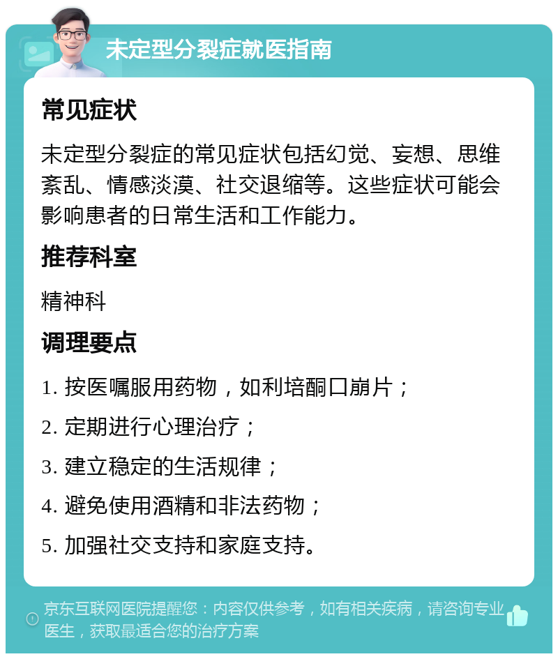 未定型分裂症就医指南 常见症状 未定型分裂症的常见症状包括幻觉、妄想、思维紊乱、情感淡漠、社交退缩等。这些症状可能会影响患者的日常生活和工作能力。 推荐科室 精神科 调理要点 1. 按医嘱服用药物，如利培酮口崩片； 2. 定期进行心理治疗； 3. 建立稳定的生活规律； 4. 避免使用酒精和非法药物； 5. 加强社交支持和家庭支持。