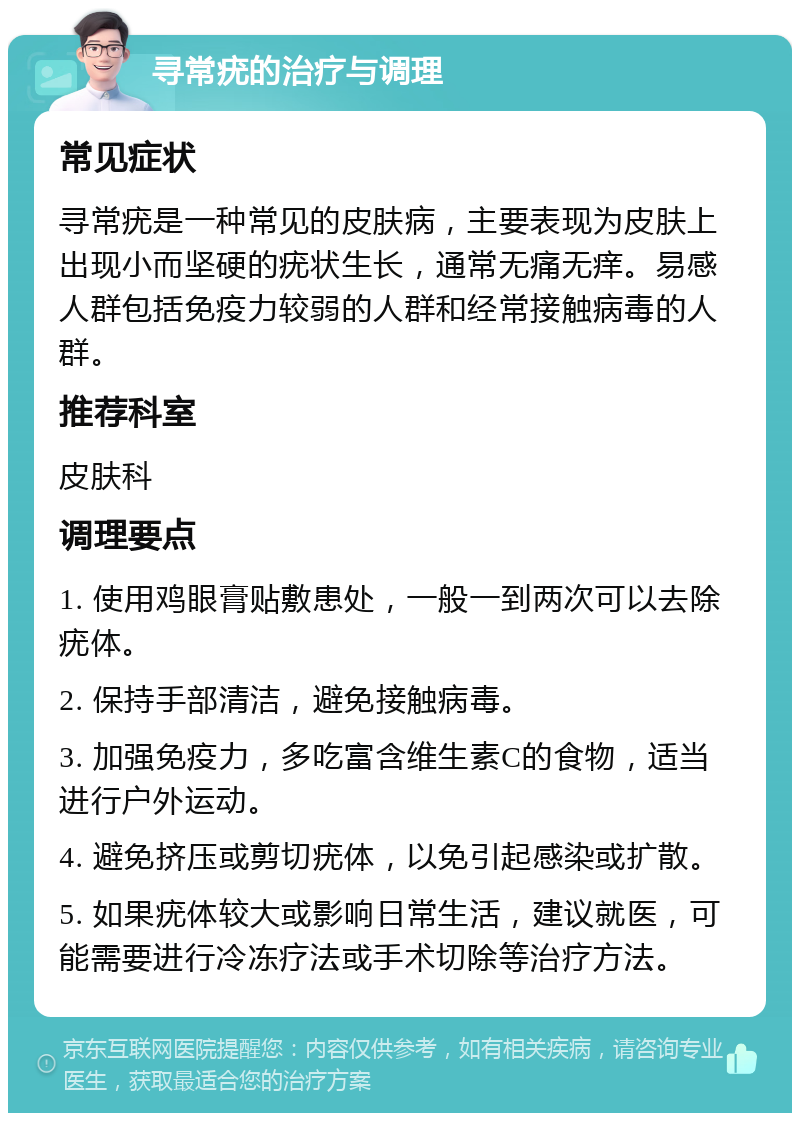 寻常疣的治疗与调理 常见症状 寻常疣是一种常见的皮肤病，主要表现为皮肤上出现小而坚硬的疣状生长，通常无痛无痒。易感人群包括免疫力较弱的人群和经常接触病毒的人群。 推荐科室 皮肤科 调理要点 1. 使用鸡眼膏贴敷患处，一般一到两次可以去除疣体。 2. 保持手部清洁，避免接触病毒。 3. 加强免疫力，多吃富含维生素C的食物，适当进行户外运动。 4. 避免挤压或剪切疣体，以免引起感染或扩散。 5. 如果疣体较大或影响日常生活，建议就医，可能需要进行冷冻疗法或手术切除等治疗方法。