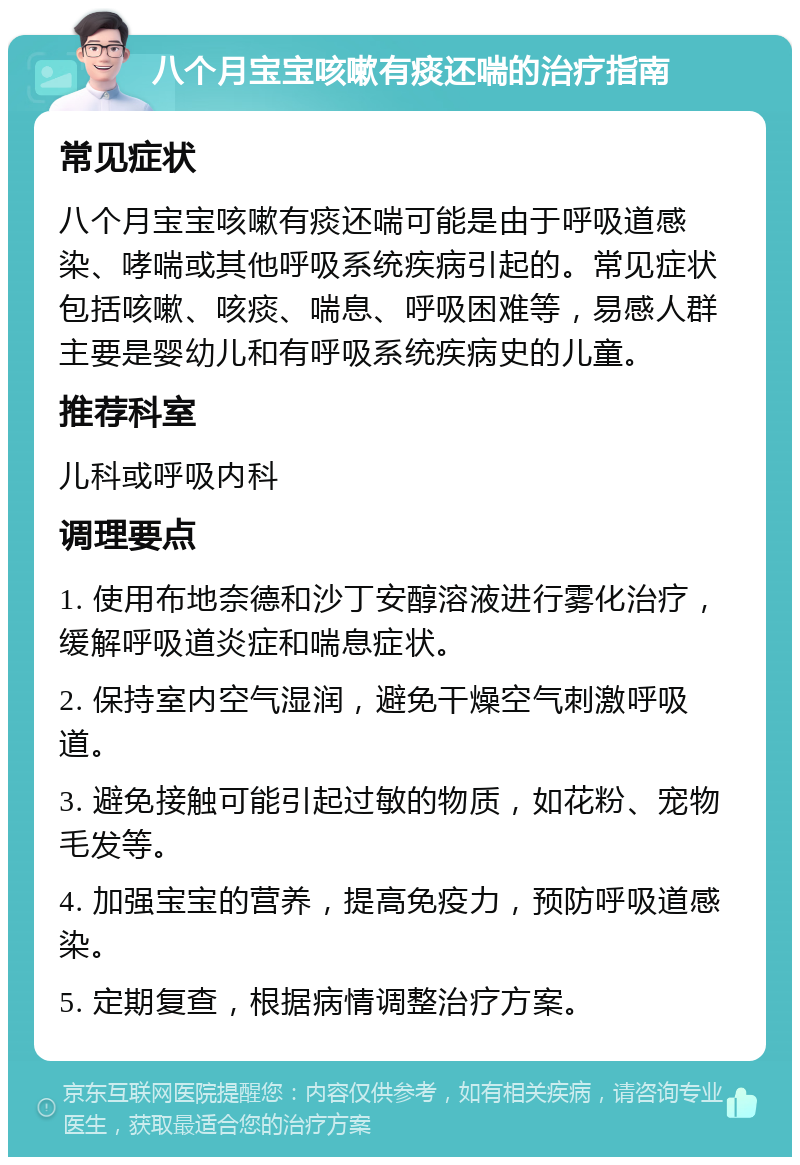 八个月宝宝咳嗽有痰还喘的治疗指南 常见症状 八个月宝宝咳嗽有痰还喘可能是由于呼吸道感染、哮喘或其他呼吸系统疾病引起的。常见症状包括咳嗽、咳痰、喘息、呼吸困难等，易感人群主要是婴幼儿和有呼吸系统疾病史的儿童。 推荐科室 儿科或呼吸内科 调理要点 1. 使用布地奈德和沙丁安醇溶液进行雾化治疗，缓解呼吸道炎症和喘息症状。 2. 保持室内空气湿润，避免干燥空气刺激呼吸道。 3. 避免接触可能引起过敏的物质，如花粉、宠物毛发等。 4. 加强宝宝的营养，提高免疫力，预防呼吸道感染。 5. 定期复查，根据病情调整治疗方案。