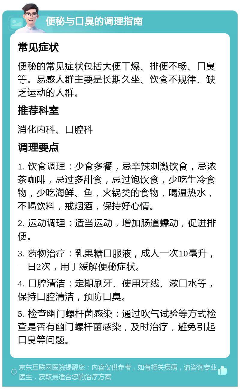 便秘与口臭的调理指南 常见症状 便秘的常见症状包括大便干燥、排便不畅、口臭等。易感人群主要是长期久坐、饮食不规律、缺乏运动的人群。 推荐科室 消化内科、口腔科 调理要点 1. 饮食调理：少食多餐，忌辛辣刺激饮食，忌浓茶咖啡，忌过多甜食，忌过饱饮食，少吃生冷食物，少吃海鲜、鱼，火锅类的食物，喝温热水，不喝饮料，戒烟酒，保持好心情。 2. 运动调理：适当运动，增加肠道蠕动，促进排便。 3. 药物治疗：乳果糖口服液，成人一次10毫升，一日2次，用于缓解便秘症状。 4. 口腔清洁：定期刷牙、使用牙线、漱口水等，保持口腔清洁，预防口臭。 5. 检查幽门螺杆菌感染：通过吹气试验等方式检查是否有幽门螺杆菌感染，及时治疗，避免引起口臭等问题。