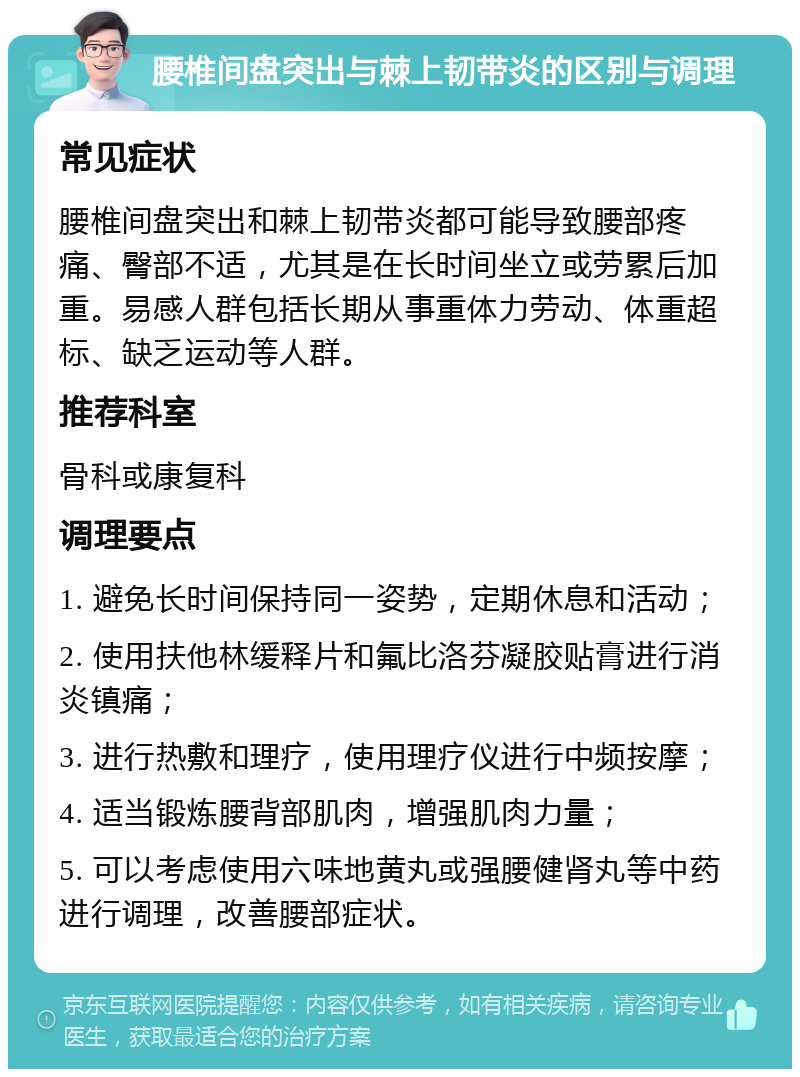 腰椎间盘突出与棘上韧带炎的区别与调理 常见症状 腰椎间盘突出和棘上韧带炎都可能导致腰部疼痛、臀部不适，尤其是在长时间坐立或劳累后加重。易感人群包括长期从事重体力劳动、体重超标、缺乏运动等人群。 推荐科室 骨科或康复科 调理要点 1. 避免长时间保持同一姿势，定期休息和活动； 2. 使用扶他林缓释片和氟比洛芬凝胶贴膏进行消炎镇痛； 3. 进行热敷和理疗，使用理疗仪进行中频按摩； 4. 适当锻炼腰背部肌肉，增强肌肉力量； 5. 可以考虑使用六味地黄丸或强腰健肾丸等中药进行调理，改善腰部症状。