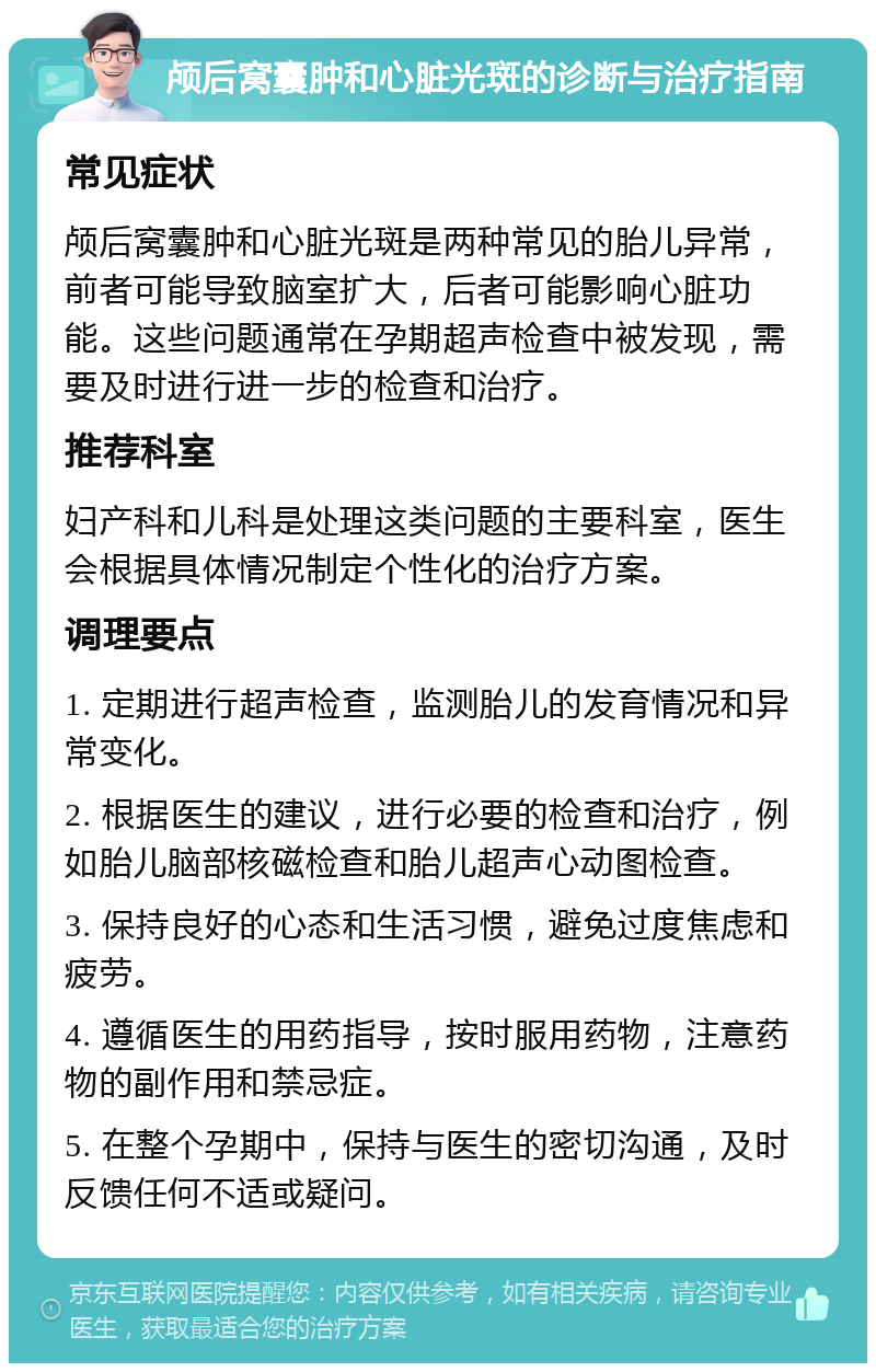 颅后窝囊肿和心脏光斑的诊断与治疗指南 常见症状 颅后窝囊肿和心脏光斑是两种常见的胎儿异常，前者可能导致脑室扩大，后者可能影响心脏功能。这些问题通常在孕期超声检查中被发现，需要及时进行进一步的检查和治疗。 推荐科室 妇产科和儿科是处理这类问题的主要科室，医生会根据具体情况制定个性化的治疗方案。 调理要点 1. 定期进行超声检查，监测胎儿的发育情况和异常变化。 2. 根据医生的建议，进行必要的检查和治疗，例如胎儿脑部核磁检查和胎儿超声心动图检查。 3. 保持良好的心态和生活习惯，避免过度焦虑和疲劳。 4. 遵循医生的用药指导，按时服用药物，注意药物的副作用和禁忌症。 5. 在整个孕期中，保持与医生的密切沟通，及时反馈任何不适或疑问。