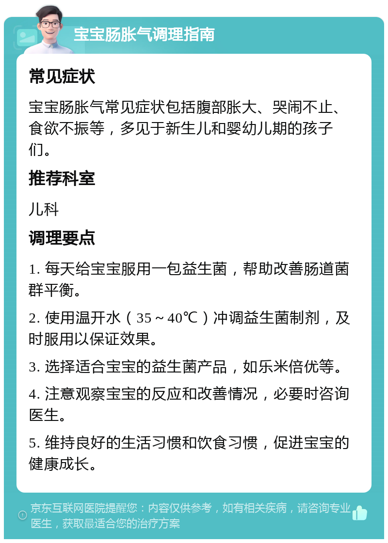 宝宝肠胀气调理指南 常见症状 宝宝肠胀气常见症状包括腹部胀大、哭闹不止、食欲不振等，多见于新生儿和婴幼儿期的孩子们。 推荐科室 儿科 调理要点 1. 每天给宝宝服用一包益生菌，帮助改善肠道菌群平衡。 2. 使用温开水（35～40℃）冲调益生菌制剂，及时服用以保证效果。 3. 选择适合宝宝的益生菌产品，如乐米倍优等。 4. 注意观察宝宝的反应和改善情况，必要时咨询医生。 5. 维持良好的生活习惯和饮食习惯，促进宝宝的健康成长。