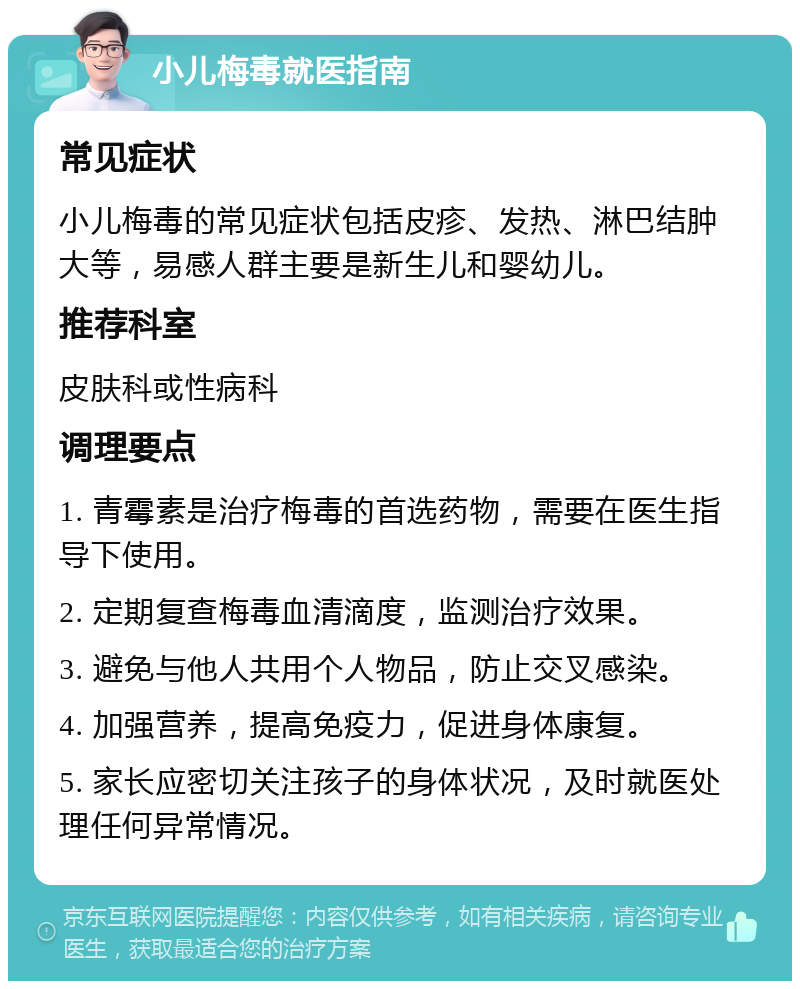 小儿梅毒就医指南 常见症状 小儿梅毒的常见症状包括皮疹、发热、淋巴结肿大等，易感人群主要是新生儿和婴幼儿。 推荐科室 皮肤科或性病科 调理要点 1. 青霉素是治疗梅毒的首选药物，需要在医生指导下使用。 2. 定期复查梅毒血清滴度，监测治疗效果。 3. 避免与他人共用个人物品，防止交叉感染。 4. 加强营养，提高免疫力，促进身体康复。 5. 家长应密切关注孩子的身体状况，及时就医处理任何异常情况。