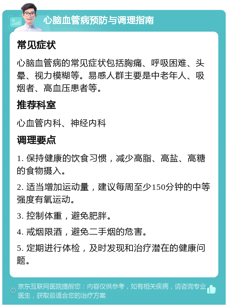 心脑血管病预防与调理指南 常见症状 心脑血管病的常见症状包括胸痛、呼吸困难、头晕、视力模糊等。易感人群主要是中老年人、吸烟者、高血压患者等。 推荐科室 心血管内科、神经内科 调理要点 1. 保持健康的饮食习惯，减少高脂、高盐、高糖的食物摄入。 2. 适当增加运动量，建议每周至少150分钟的中等强度有氧运动。 3. 控制体重，避免肥胖。 4. 戒烟限酒，避免二手烟的危害。 5. 定期进行体检，及时发现和治疗潜在的健康问题。