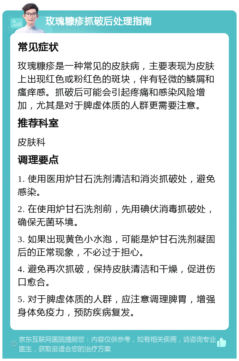 玫瑰糠疹抓破后处理指南 常见症状 玫瑰糠疹是一种常见的皮肤病，主要表现为皮肤上出现红色或粉红色的斑块，伴有轻微的鳞屑和瘙痒感。抓破后可能会引起疼痛和感染风险增加，尤其是对于脾虚体质的人群更需要注意。 推荐科室 皮肤科 调理要点 1. 使用医用炉甘石洗剂清洁和消炎抓破处，避免感染。 2. 在使用炉甘石洗剂前，先用碘伏消毒抓破处，确保无菌环境。 3. 如果出现黄色小水泡，可能是炉甘石洗剂凝固后的正常现象，不必过于担心。 4. 避免再次抓破，保持皮肤清洁和干燥，促进伤口愈合。 5. 对于脾虚体质的人群，应注意调理脾胃，增强身体免疫力，预防疾病复发。