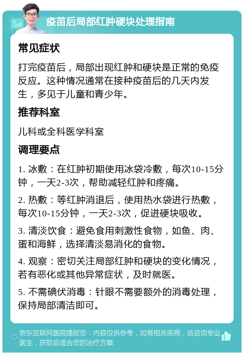 疫苗后局部红肿硬块处理指南 常见症状 打完疫苗后，局部出现红肿和硬块是正常的免疫反应。这种情况通常在接种疫苗后的几天内发生，多见于儿童和青少年。 推荐科室 儿科或全科医学科室 调理要点 1. 冰敷：在红肿初期使用冰袋冷敷，每次10-15分钟，一天2-3次，帮助减轻红肿和疼痛。 2. 热敷：等红肿消退后，使用热水袋进行热敷，每次10-15分钟，一天2-3次，促进硬块吸收。 3. 清淡饮食：避免食用刺激性食物，如鱼、肉、蛋和海鲜，选择清淡易消化的食物。 4. 观察：密切关注局部红肿和硬块的变化情况，若有恶化或其他异常症状，及时就医。 5. 不需碘伏消毒：针眼不需要额外的消毒处理，保持局部清洁即可。