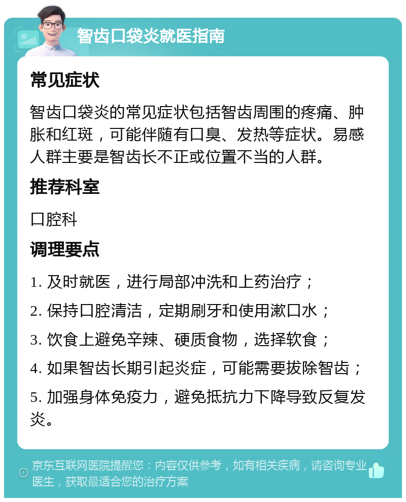 智齿口袋炎就医指南 常见症状 智齿口袋炎的常见症状包括智齿周围的疼痛、肿胀和红斑，可能伴随有口臭、发热等症状。易感人群主要是智齿长不正或位置不当的人群。 推荐科室 口腔科 调理要点 1. 及时就医，进行局部冲洗和上药治疗； 2. 保持口腔清洁，定期刷牙和使用漱口水； 3. 饮食上避免辛辣、硬质食物，选择软食； 4. 如果智齿长期引起炎症，可能需要拔除智齿； 5. 加强身体免疫力，避免抵抗力下降导致反复发炎。