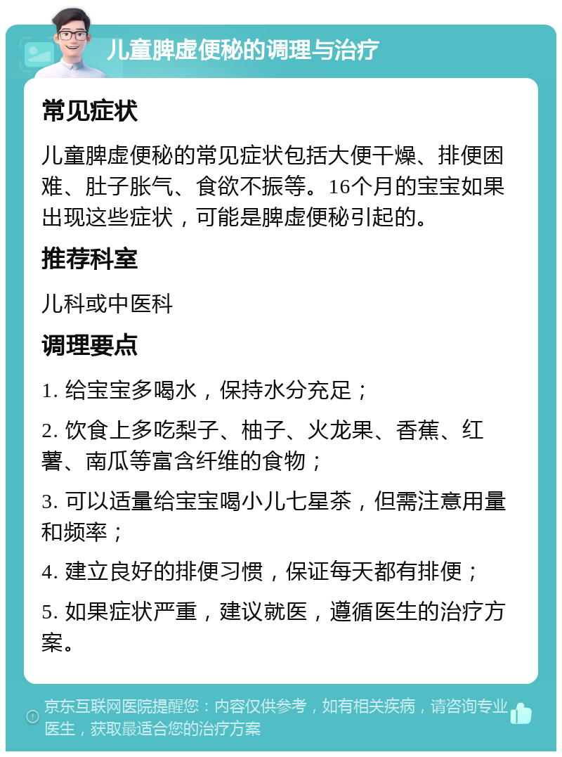 儿童脾虚便秘的调理与治疗 常见症状 儿童脾虚便秘的常见症状包括大便干燥、排便困难、肚子胀气、食欲不振等。16个月的宝宝如果出现这些症状，可能是脾虚便秘引起的。 推荐科室 儿科或中医科 调理要点 1. 给宝宝多喝水，保持水分充足； 2. 饮食上多吃梨子、柚子、火龙果、香蕉、红薯、南瓜等富含纤维的食物； 3. 可以适量给宝宝喝小儿七星茶，但需注意用量和频率； 4. 建立良好的排便习惯，保证每天都有排便； 5. 如果症状严重，建议就医，遵循医生的治疗方案。