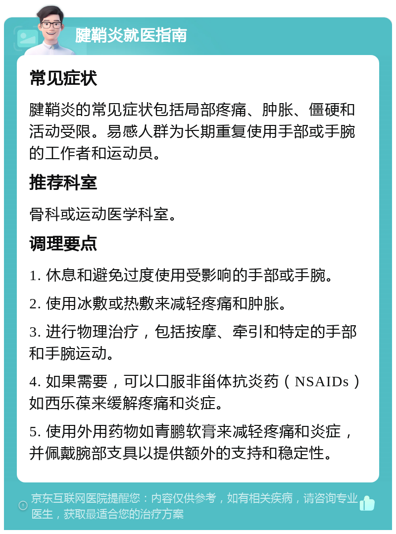 腱鞘炎就医指南 常见症状 腱鞘炎的常见症状包括局部疼痛、肿胀、僵硬和活动受限。易感人群为长期重复使用手部或手腕的工作者和运动员。 推荐科室 骨科或运动医学科室。 调理要点 1. 休息和避免过度使用受影响的手部或手腕。 2. 使用冰敷或热敷来减轻疼痛和肿胀。 3. 进行物理治疗，包括按摩、牵引和特定的手部和手腕运动。 4. 如果需要，可以口服非甾体抗炎药（NSAIDs）如西乐葆来缓解疼痛和炎症。 5. 使用外用药物如青鹏软膏来减轻疼痛和炎症，并佩戴腕部支具以提供额外的支持和稳定性。