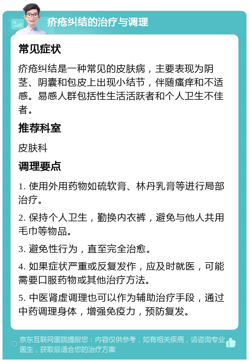 疥疮纠结的治疗与调理 常见症状 疥疮纠结是一种常见的皮肤病，主要表现为阴茎、阴囊和包皮上出现小结节，伴随瘙痒和不适感。易感人群包括性生活活跃者和个人卫生不佳者。 推荐科室 皮肤科 调理要点 1. 使用外用药物如硫软膏、林丹乳膏等进行局部治疗。 2. 保持个人卫生，勤换内衣裤，避免与他人共用毛巾等物品。 3. 避免性行为，直至完全治愈。 4. 如果症状严重或反复发作，应及时就医，可能需要口服药物或其他治疗方法。 5. 中医肾虚调理也可以作为辅助治疗手段，通过中药调理身体，增强免疫力，预防复发。