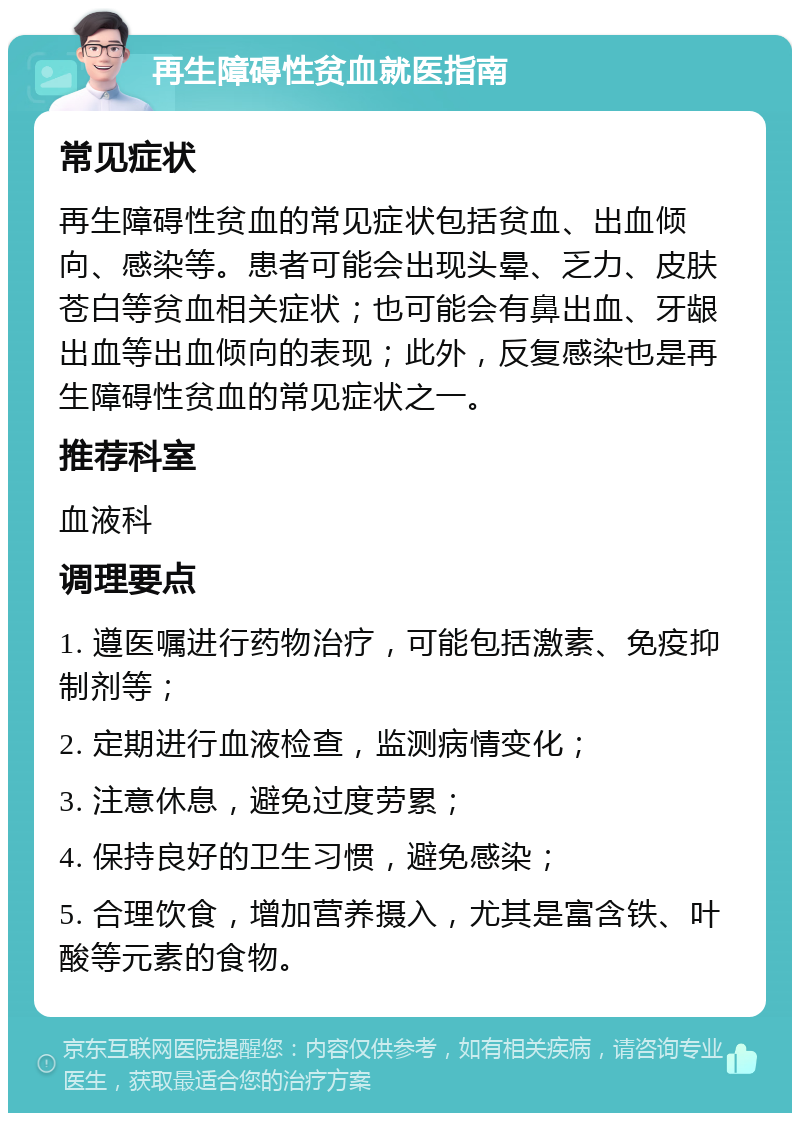 再生障碍性贫血就医指南 常见症状 再生障碍性贫血的常见症状包括贫血、出血倾向、感染等。患者可能会出现头晕、乏力、皮肤苍白等贫血相关症状；也可能会有鼻出血、牙龈出血等出血倾向的表现；此外，反复感染也是再生障碍性贫血的常见症状之一。 推荐科室 血液科 调理要点 1. 遵医嘱进行药物治疗，可能包括激素、免疫抑制剂等； 2. 定期进行血液检查，监测病情变化； 3. 注意休息，避免过度劳累； 4. 保持良好的卫生习惯，避免感染； 5. 合理饮食，增加营养摄入，尤其是富含铁、叶酸等元素的食物。