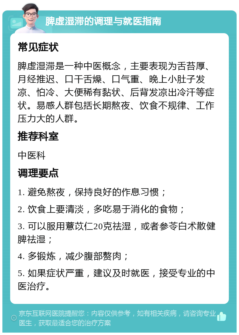 脾虚湿滞的调理与就医指南 常见症状 脾虚湿滞是一种中医概念，主要表现为舌苔厚、月经推迟、口干舌燥、口气重、晚上小肚子发凉、怕冷、大便稀有黏状、后背发凉出冷汗等症状。易感人群包括长期熬夜、饮食不规律、工作压力大的人群。 推荐科室 中医科 调理要点 1. 避免熬夜，保持良好的作息习惯； 2. 饮食上要清淡，多吃易于消化的食物； 3. 可以服用薏苡仁20克祛湿，或者参苓白术散健脾祛湿； 4. 多锻炼，减少腹部赘肉； 5. 如果症状严重，建议及时就医，接受专业的中医治疗。