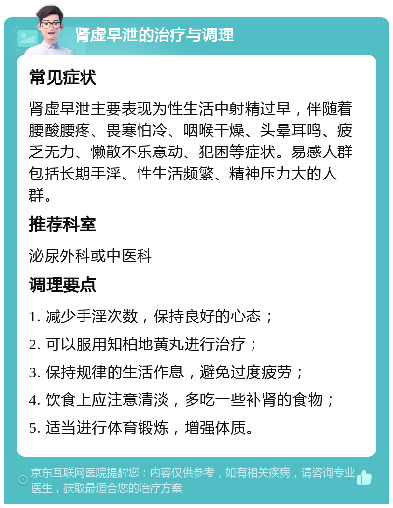 肾虚早泄的治疗与调理 常见症状 肾虚早泄主要表现为性生活中射精过早，伴随着腰酸腰疼、畏寒怕冷、咽喉干燥、头晕耳鸣、疲乏无力、懒散不乐意动、犯困等症状。易感人群包括长期手淫、性生活频繁、精神压力大的人群。 推荐科室 泌尿外科或中医科 调理要点 1. 减少手淫次数，保持良好的心态； 2. 可以服用知柏地黄丸进行治疗； 3. 保持规律的生活作息，避免过度疲劳； 4. 饮食上应注意清淡，多吃一些补肾的食物； 5. 适当进行体育锻炼，增强体质。