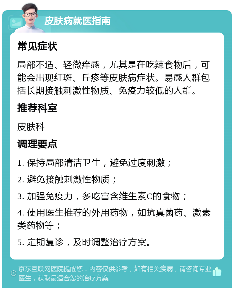 皮肤病就医指南 常见症状 局部不适、轻微痒感，尤其是在吃辣食物后，可能会出现红斑、丘疹等皮肤病症状。易感人群包括长期接触刺激性物质、免疫力较低的人群。 推荐科室 皮肤科 调理要点 1. 保持局部清洁卫生，避免过度刺激； 2. 避免接触刺激性物质； 3. 加强免疫力，多吃富含维生素C的食物； 4. 使用医生推荐的外用药物，如抗真菌药、激素类药物等； 5. 定期复诊，及时调整治疗方案。