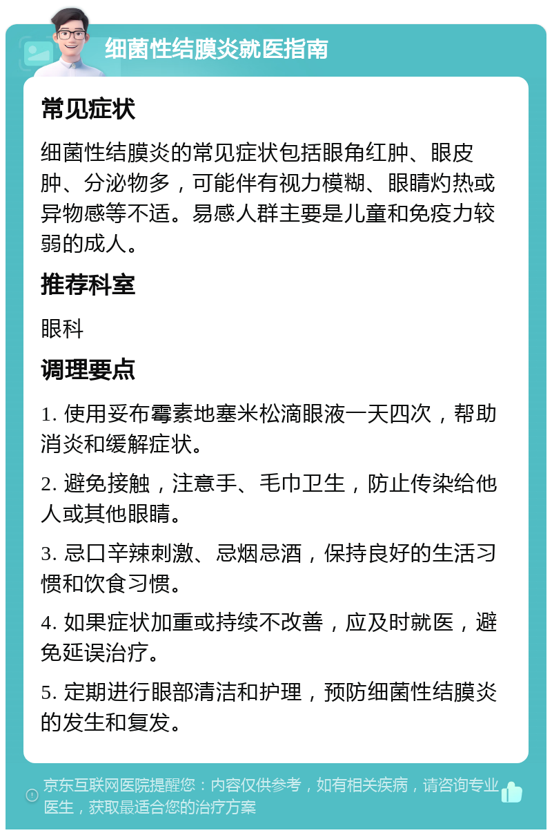 细菌性结膜炎就医指南 常见症状 细菌性结膜炎的常见症状包括眼角红肿、眼皮肿、分泌物多，可能伴有视力模糊、眼睛灼热或异物感等不适。易感人群主要是儿童和免疫力较弱的成人。 推荐科室 眼科 调理要点 1. 使用妥布霉素地塞米松滴眼液一天四次，帮助消炎和缓解症状。 2. 避免接触，注意手、毛巾卫生，防止传染给他人或其他眼睛。 3. 忌口辛辣刺激、忌烟忌酒，保持良好的生活习惯和饮食习惯。 4. 如果症状加重或持续不改善，应及时就医，避免延误治疗。 5. 定期进行眼部清洁和护理，预防细菌性结膜炎的发生和复发。