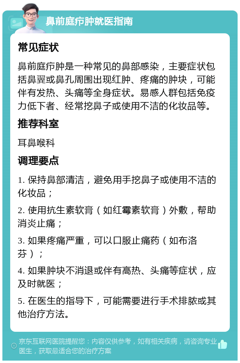 鼻前庭疖肿就医指南 常见症状 鼻前庭疖肿是一种常见的鼻部感染，主要症状包括鼻翼或鼻孔周围出现红肿、疼痛的肿块，可能伴有发热、头痛等全身症状。易感人群包括免疫力低下者、经常挖鼻子或使用不洁的化妆品等。 推荐科室 耳鼻喉科 调理要点 1. 保持鼻部清洁，避免用手挖鼻子或使用不洁的化妆品； 2. 使用抗生素软膏（如红霉素软膏）外敷，帮助消炎止痛； 3. 如果疼痛严重，可以口服止痛药（如布洛芬）； 4. 如果肿块不消退或伴有高热、头痛等症状，应及时就医； 5. 在医生的指导下，可能需要进行手术排脓或其他治疗方法。