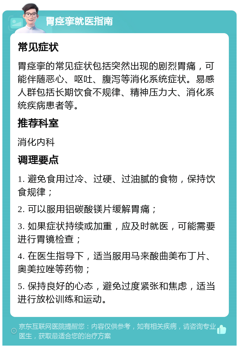 胃痉挛就医指南 常见症状 胃痉挛的常见症状包括突然出现的剧烈胃痛，可能伴随恶心、呕吐、腹泻等消化系统症状。易感人群包括长期饮食不规律、精神压力大、消化系统疾病患者等。 推荐科室 消化内科 调理要点 1. 避免食用过冷、过硬、过油腻的食物，保持饮食规律； 2. 可以服用铝碳酸镁片缓解胃痛； 3. 如果症状持续或加重，应及时就医，可能需要进行胃镜检查； 4. 在医生指导下，适当服用马来酸曲美布丁片、奥美拉唑等药物； 5. 保持良好的心态，避免过度紧张和焦虑，适当进行放松训练和运动。