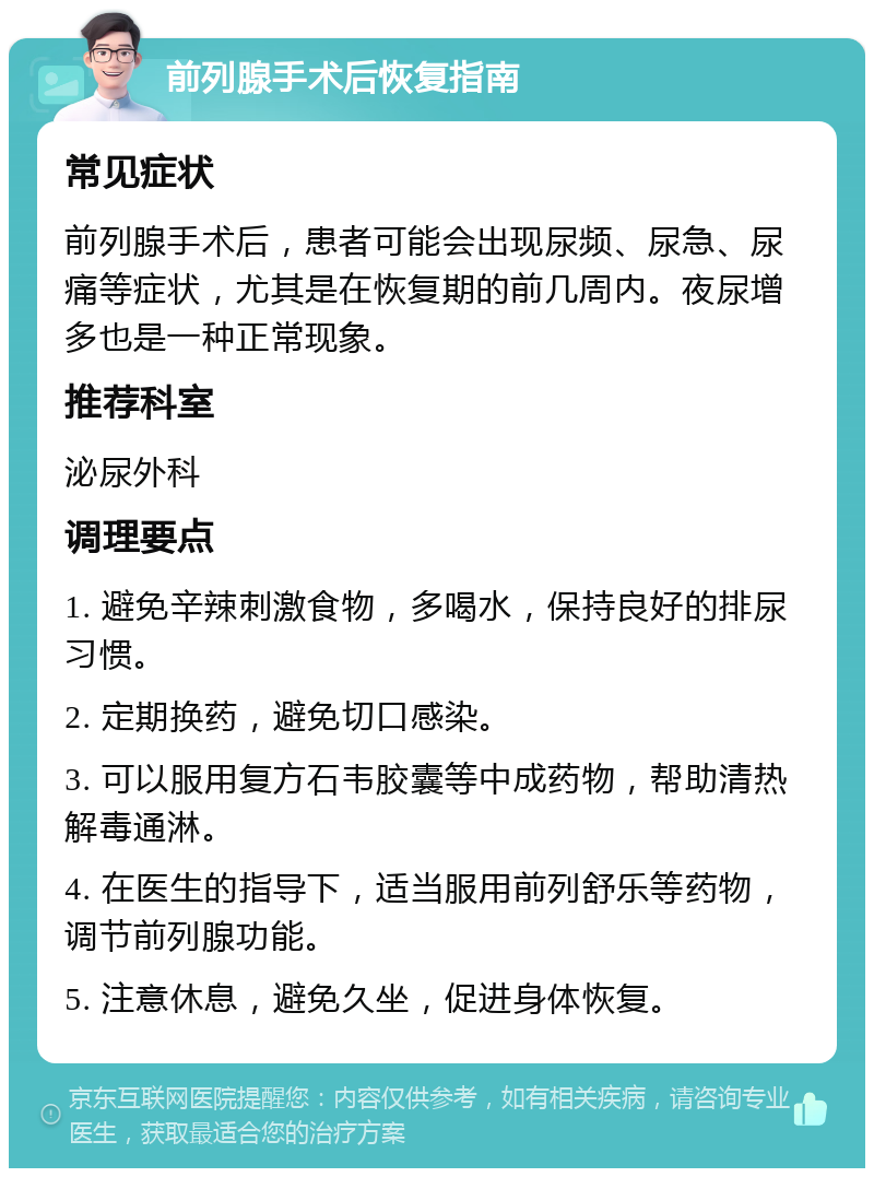 前列腺手术后恢复指南 常见症状 前列腺手术后，患者可能会出现尿频、尿急、尿痛等症状，尤其是在恢复期的前几周内。夜尿增多也是一种正常现象。 推荐科室 泌尿外科 调理要点 1. 避免辛辣刺激食物，多喝水，保持良好的排尿习惯。 2. 定期换药，避免切口感染。 3. 可以服用复方石韦胶囊等中成药物，帮助清热解毒通淋。 4. 在医生的指导下，适当服用前列舒乐等药物，调节前列腺功能。 5. 注意休息，避免久坐，促进身体恢复。