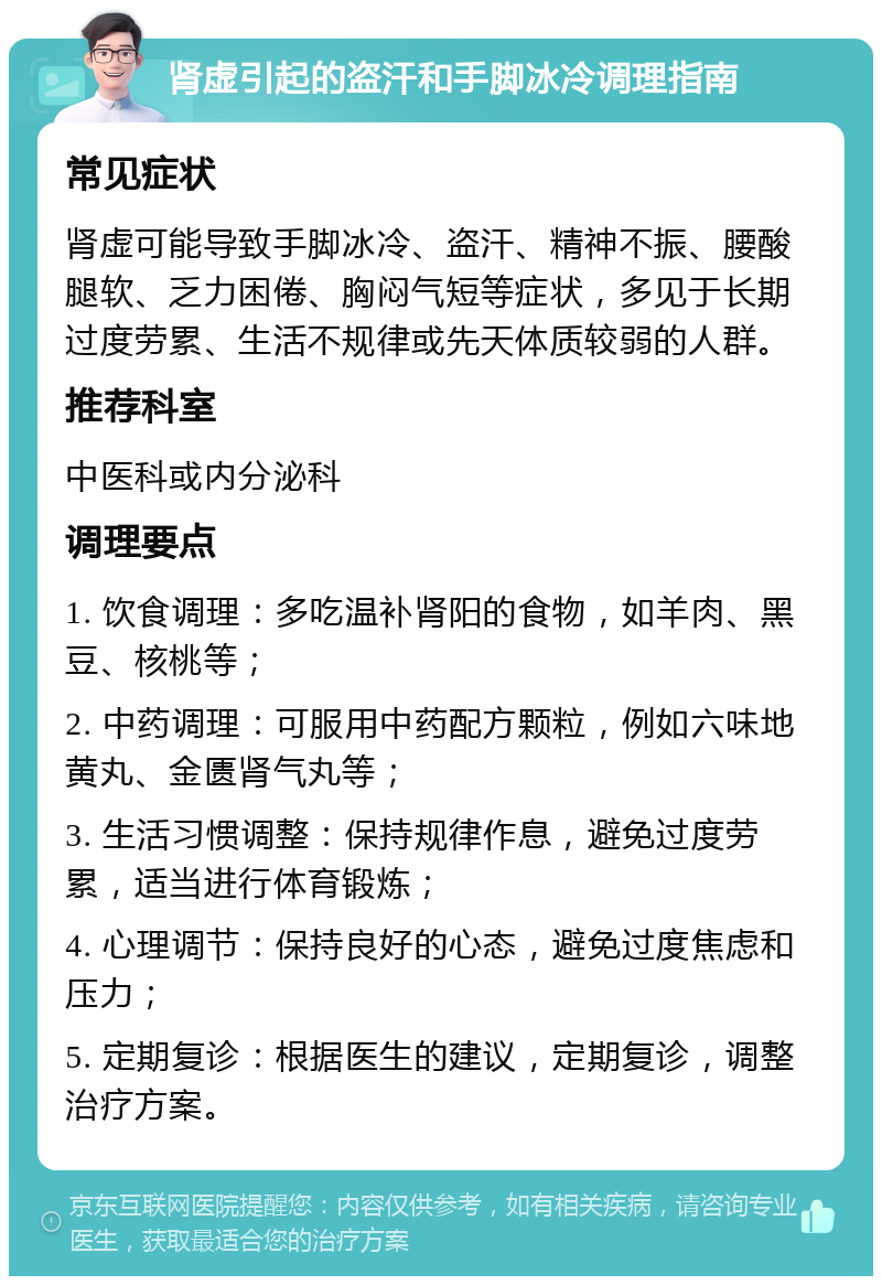 肾虚引起的盗汗和手脚冰冷调理指南 常见症状 肾虚可能导致手脚冰冷、盗汗、精神不振、腰酸腿软、乏力困倦、胸闷气短等症状，多见于长期过度劳累、生活不规律或先天体质较弱的人群。 推荐科室 中医科或内分泌科 调理要点 1. 饮食调理：多吃温补肾阳的食物，如羊肉、黑豆、核桃等； 2. 中药调理：可服用中药配方颗粒，例如六味地黄丸、金匮肾气丸等； 3. 生活习惯调整：保持规律作息，避免过度劳累，适当进行体育锻炼； 4. 心理调节：保持良好的心态，避免过度焦虑和压力； 5. 定期复诊：根据医生的建议，定期复诊，调整治疗方案。