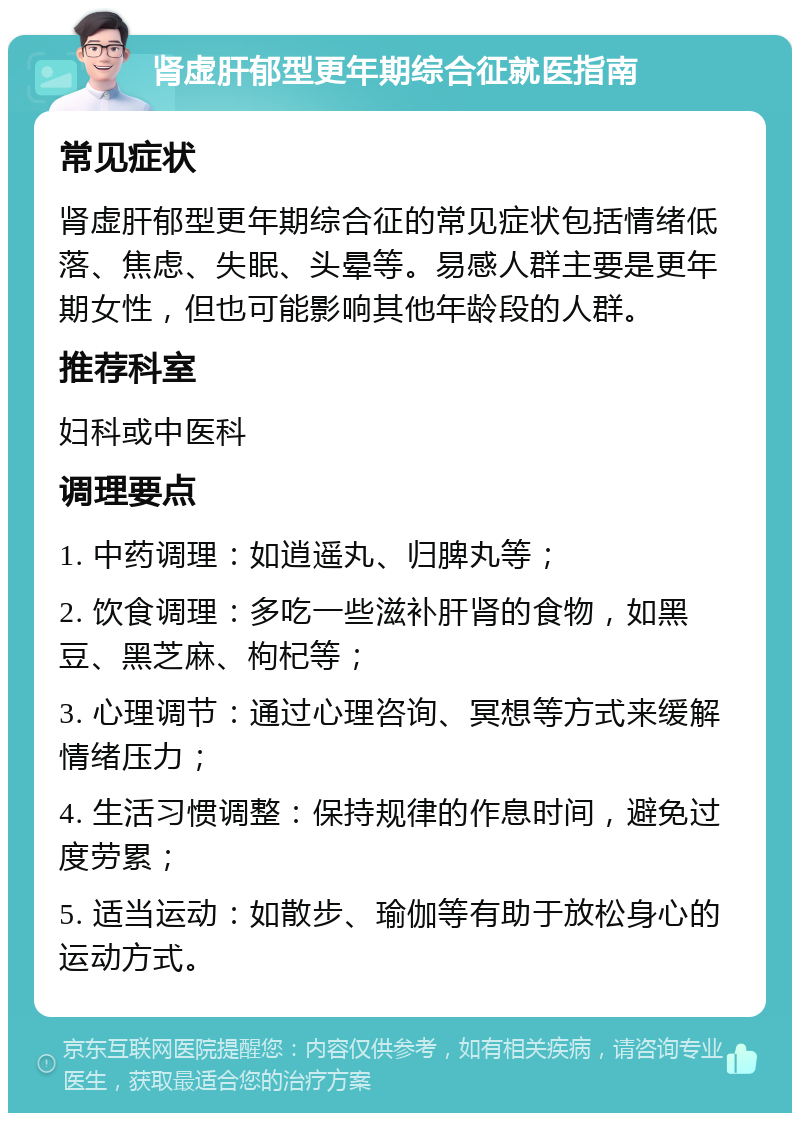 肾虚肝郁型更年期综合征就医指南 常见症状 肾虚肝郁型更年期综合征的常见症状包括情绪低落、焦虑、失眠、头晕等。易感人群主要是更年期女性，但也可能影响其他年龄段的人群。 推荐科室 妇科或中医科 调理要点 1. 中药调理：如逍遥丸、归脾丸等； 2. 饮食调理：多吃一些滋补肝肾的食物，如黑豆、黑芝麻、枸杞等； 3. 心理调节：通过心理咨询、冥想等方式来缓解情绪压力； 4. 生活习惯调整：保持规律的作息时间，避免过度劳累； 5. 适当运动：如散步、瑜伽等有助于放松身心的运动方式。