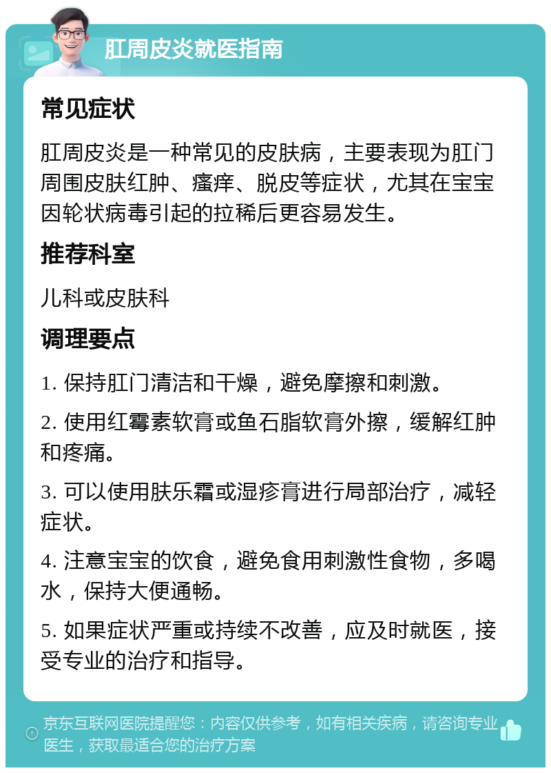 肛周皮炎就医指南 常见症状 肛周皮炎是一种常见的皮肤病，主要表现为肛门周围皮肤红肿、瘙痒、脱皮等症状，尤其在宝宝因轮状病毒引起的拉稀后更容易发生。 推荐科室 儿科或皮肤科 调理要点 1. 保持肛门清洁和干燥，避免摩擦和刺激。 2. 使用红霉素软膏或鱼石脂软膏外擦，缓解红肿和疼痛。 3. 可以使用肤乐霜或湿疹膏进行局部治疗，减轻症状。 4. 注意宝宝的饮食，避免食用刺激性食物，多喝水，保持大便通畅。 5. 如果症状严重或持续不改善，应及时就医，接受专业的治疗和指导。