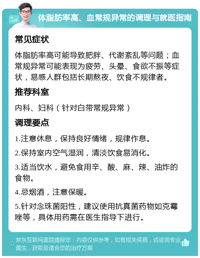 体脂肪率高、血常规异常的调理与就医指南 常见症状 体脂肪率高可能导致肥胖、代谢紊乱等问题；血常规异常可能表现为疲劳、头晕、食欲不振等症状，易感人群包括长期熬夜、饮食不规律者。 推荐科室 内科、妇科（针对白带常规异常） 调理要点 1.注意休息，保持良好情绪，规律作息。 2.保持室内空气湿润，清淡饮食易消化。 3.适当饮水，避免食用辛、酸、麻、辣、油炸的食物。 4.忌烟酒，注意保暖。 5.针对念珠菌阳性，建议使用抗真菌药物如克霉唑等，具体用药需在医生指导下进行。