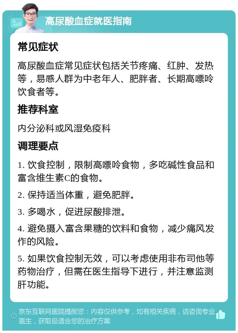 高尿酸血症就医指南 常见症状 高尿酸血症常见症状包括关节疼痛、红肿、发热等，易感人群为中老年人、肥胖者、长期高嘌呤饮食者等。 推荐科室 内分泌科或风湿免疫科 调理要点 1. 饮食控制，限制高嘌呤食物，多吃碱性食品和富含维生素C的食物。 2. 保持适当体重，避免肥胖。 3. 多喝水，促进尿酸排泄。 4. 避免摄入富含果糖的饮料和食物，减少痛风发作的风险。 5. 如果饮食控制无效，可以考虑使用非布司他等药物治疗，但需在医生指导下进行，并注意监测肝功能。