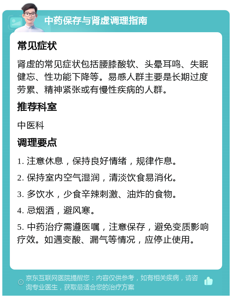 中药保存与肾虚调理指南 常见症状 肾虚的常见症状包括腰膝酸软、头晕耳鸣、失眠健忘、性功能下降等。易感人群主要是长期过度劳累、精神紧张或有慢性疾病的人群。 推荐科室 中医科 调理要点 1. 注意休息，保持良好情绪，规律作息。 2. 保持室内空气湿润，清淡饮食易消化。 3. 多饮水，少食辛辣刺激、油炸的食物。 4. 忌烟酒，避风寒。 5. 中药治疗需遵医嘱，注意保存，避免变质影响疗效。如遇变酸、漏气等情况，应停止使用。