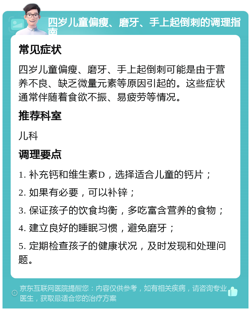 四岁儿童偏瘦、磨牙、手上起倒刺的调理指南 常见症状 四岁儿童偏瘦、磨牙、手上起倒刺可能是由于营养不良、缺乏微量元素等原因引起的。这些症状通常伴随着食欲不振、易疲劳等情况。 推荐科室 儿科 调理要点 1. 补充钙和维生素D，选择适合儿童的钙片； 2. 如果有必要，可以补锌； 3. 保证孩子的饮食均衡，多吃富含营养的食物； 4. 建立良好的睡眠习惯，避免磨牙； 5. 定期检查孩子的健康状况，及时发现和处理问题。