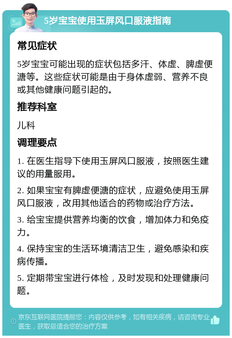 5岁宝宝使用玉屏风口服液指南 常见症状 5岁宝宝可能出现的症状包括多汗、体虚、脾虚便溏等。这些症状可能是由于身体虚弱、营养不良或其他健康问题引起的。 推荐科室 儿科 调理要点 1. 在医生指导下使用玉屏风口服液，按照医生建议的用量服用。 2. 如果宝宝有脾虚便溏的症状，应避免使用玉屏风口服液，改用其他适合的药物或治疗方法。 3. 给宝宝提供营养均衡的饮食，增加体力和免疫力。 4. 保持宝宝的生活环境清洁卫生，避免感染和疾病传播。 5. 定期带宝宝进行体检，及时发现和处理健康问题。