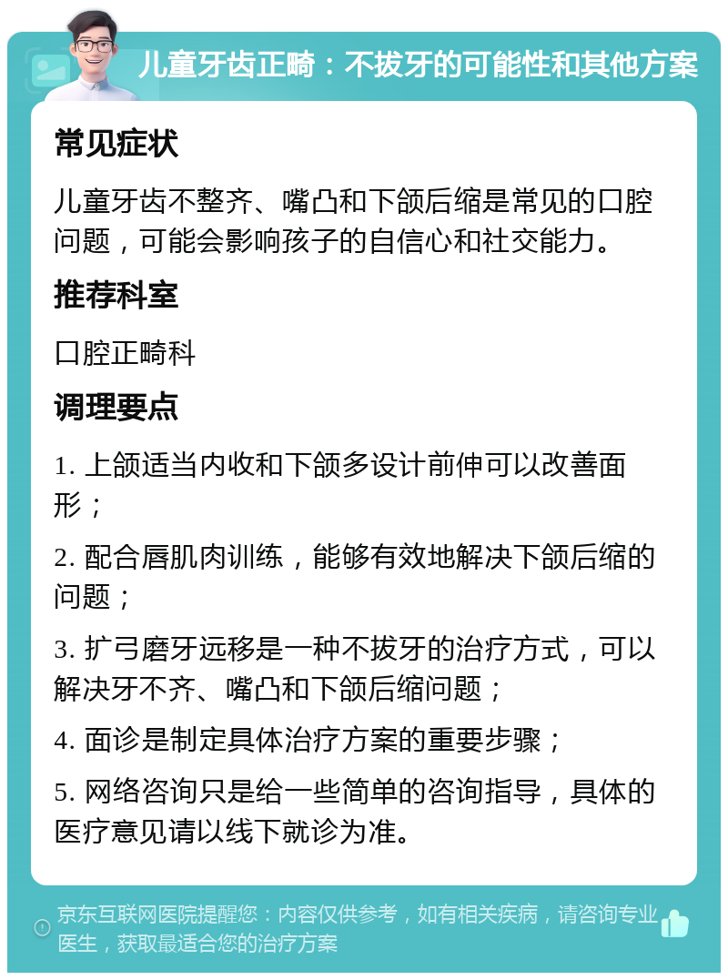 儿童牙齿正畸：不拔牙的可能性和其他方案 常见症状 儿童牙齿不整齐、嘴凸和下颌后缩是常见的口腔问题，可能会影响孩子的自信心和社交能力。 推荐科室 口腔正畸科 调理要点 1. 上颌适当内收和下颌多设计前伸可以改善面形； 2. 配合唇肌肉训练，能够有效地解决下颌后缩的问题； 3. 扩弓磨牙远移是一种不拔牙的治疗方式，可以解决牙不齐、嘴凸和下颌后缩问题； 4. 面诊是制定具体治疗方案的重要步骤； 5. 网络咨询只是给一些简单的咨询指导，具体的医疗意见请以线下就诊为准。