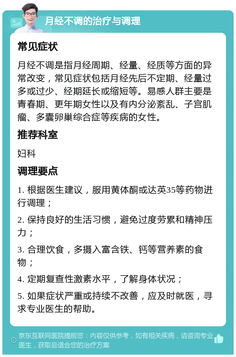 月经不调的治疗与调理 常见症状 月经不调是指月经周期、经量、经质等方面的异常改变，常见症状包括月经先后不定期、经量过多或过少、经期延长或缩短等。易感人群主要是青春期、更年期女性以及有内分泌紊乱、子宫肌瘤、多囊卵巢综合症等疾病的女性。 推荐科室 妇科 调理要点 1. 根据医生建议，服用黄体酮或达英35等药物进行调理； 2. 保持良好的生活习惯，避免过度劳累和精神压力； 3. 合理饮食，多摄入富含铁、钙等营养素的食物； 4. 定期复查性激素水平，了解身体状况； 5. 如果症状严重或持续不改善，应及时就医，寻求专业医生的帮助。