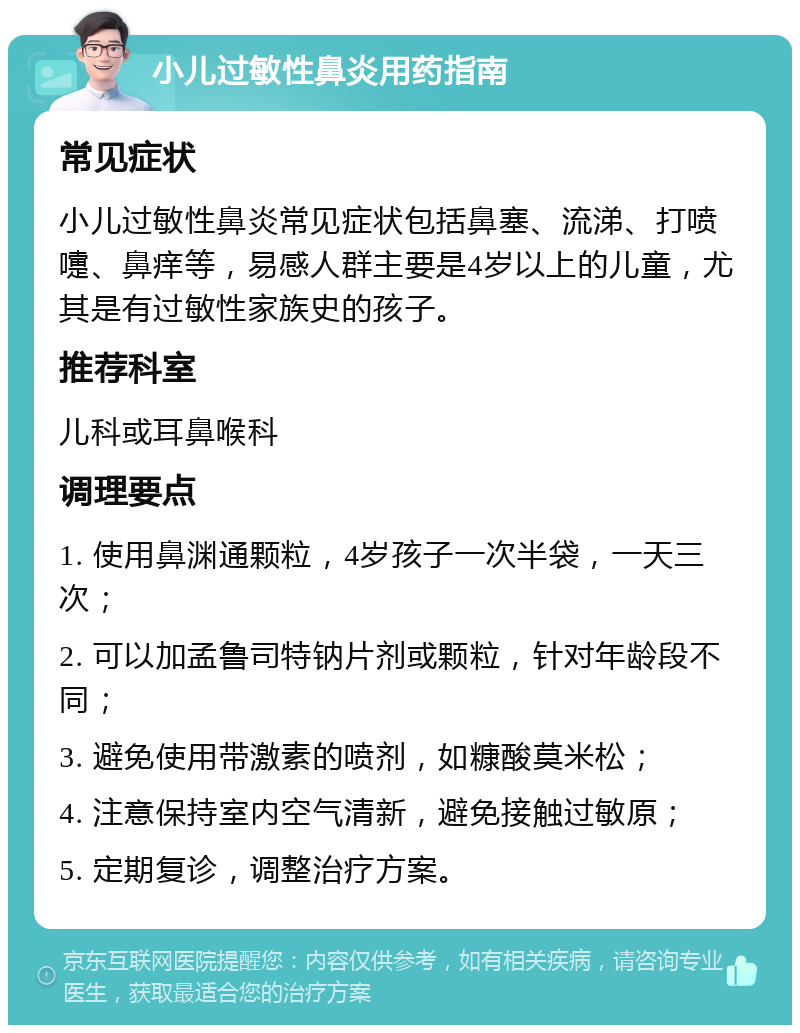 小儿过敏性鼻炎用药指南 常见症状 小儿过敏性鼻炎常见症状包括鼻塞、流涕、打喷嚏、鼻痒等，易感人群主要是4岁以上的儿童，尤其是有过敏性家族史的孩子。 推荐科室 儿科或耳鼻喉科 调理要点 1. 使用鼻渊通颗粒，4岁孩子一次半袋，一天三次； 2. 可以加孟鲁司特钠片剂或颗粒，针对年龄段不同； 3. 避免使用带激素的喷剂，如糠酸莫米松； 4. 注意保持室内空气清新，避免接触过敏原； 5. 定期复诊，调整治疗方案。