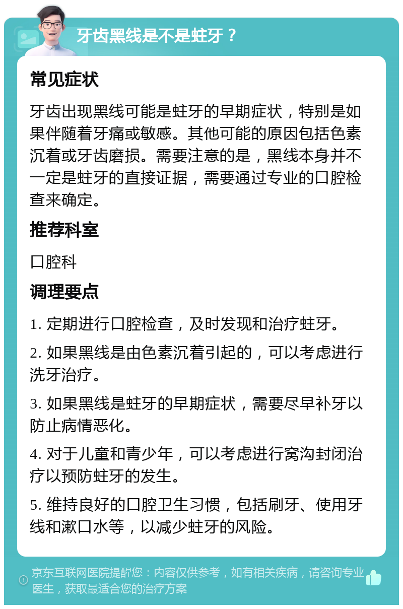 牙齿黑线是不是蛀牙？ 常见症状 牙齿出现黑线可能是蛀牙的早期症状，特别是如果伴随着牙痛或敏感。其他可能的原因包括色素沉着或牙齿磨损。需要注意的是，黑线本身并不一定是蛀牙的直接证据，需要通过专业的口腔检查来确定。 推荐科室 口腔科 调理要点 1. 定期进行口腔检查，及时发现和治疗蛀牙。 2. 如果黑线是由色素沉着引起的，可以考虑进行洗牙治疗。 3. 如果黑线是蛀牙的早期症状，需要尽早补牙以防止病情恶化。 4. 对于儿童和青少年，可以考虑进行窝沟封闭治疗以预防蛀牙的发生。 5. 维持良好的口腔卫生习惯，包括刷牙、使用牙线和漱口水等，以减少蛀牙的风险。