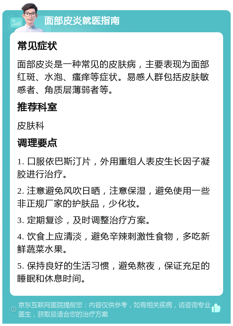 面部皮炎就医指南 常见症状 面部皮炎是一种常见的皮肤病，主要表现为面部红斑、水泡、瘙痒等症状。易感人群包括皮肤敏感者、角质层薄弱者等。 推荐科室 皮肤科 调理要点 1. 口服依巴斯汀片，外用重组人表皮生长因子凝胶进行治疗。 2. 注意避免风吹日晒，注意保湿，避免使用一些非正规厂家的护肤品，少化妆。 3. 定期复诊，及时调整治疗方案。 4. 饮食上应清淡，避免辛辣刺激性食物，多吃新鲜蔬菜水果。 5. 保持良好的生活习惯，避免熬夜，保证充足的睡眠和休息时间。