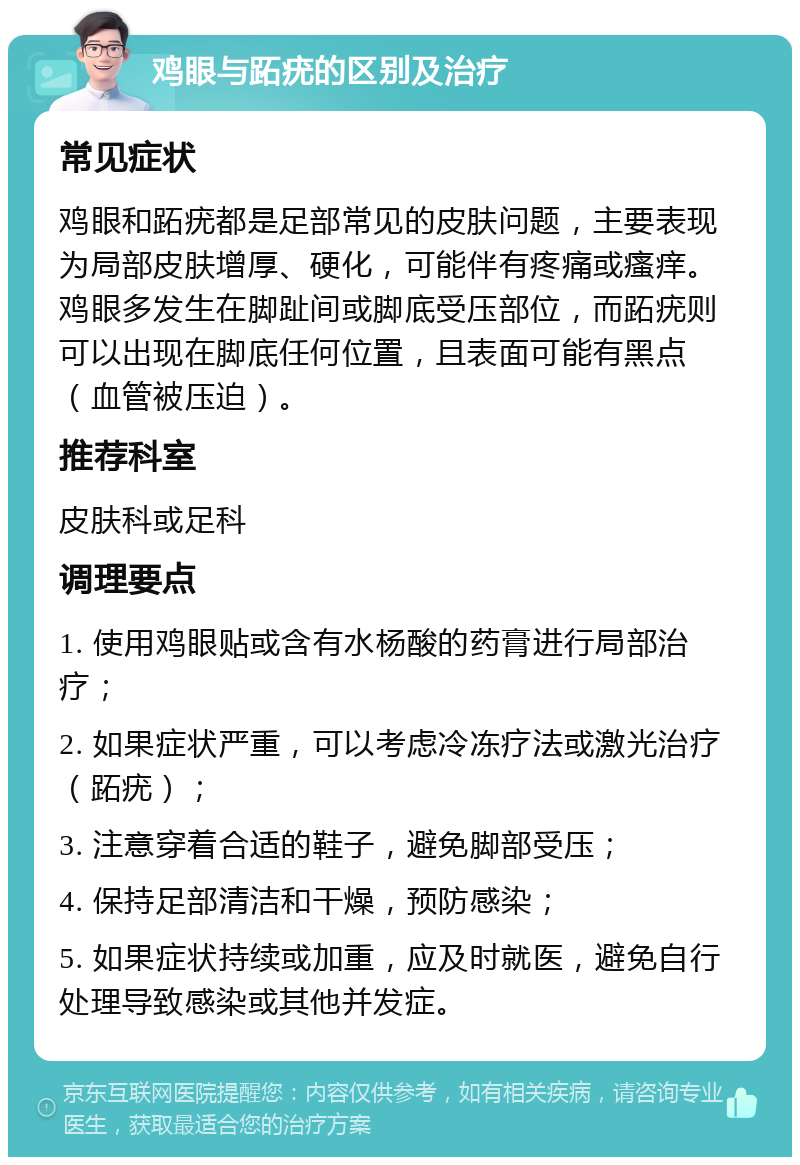 鸡眼与跖疣的区别及治疗 常见症状 鸡眼和跖疣都是足部常见的皮肤问题，主要表现为局部皮肤增厚、硬化，可能伴有疼痛或瘙痒。鸡眼多发生在脚趾间或脚底受压部位，而跖疣则可以出现在脚底任何位置，且表面可能有黑点（血管被压迫）。 推荐科室 皮肤科或足科 调理要点 1. 使用鸡眼贴或含有水杨酸的药膏进行局部治疗； 2. 如果症状严重，可以考虑冷冻疗法或激光治疗（跖疣）； 3. 注意穿着合适的鞋子，避免脚部受压； 4. 保持足部清洁和干燥，预防感染； 5. 如果症状持续或加重，应及时就医，避免自行处理导致感染或其他并发症。