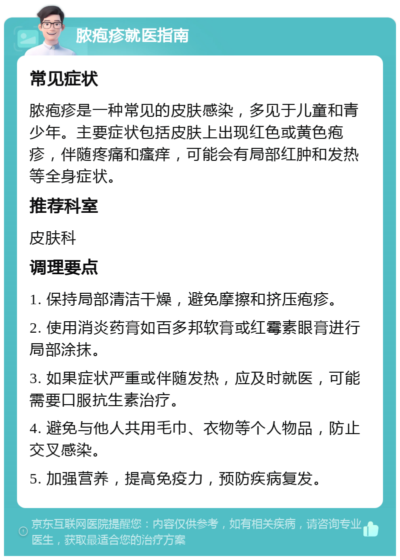 脓疱疹就医指南 常见症状 脓疱疹是一种常见的皮肤感染，多见于儿童和青少年。主要症状包括皮肤上出现红色或黄色疱疹，伴随疼痛和瘙痒，可能会有局部红肿和发热等全身症状。 推荐科室 皮肤科 调理要点 1. 保持局部清洁干燥，避免摩擦和挤压疱疹。 2. 使用消炎药膏如百多邦软膏或红霉素眼膏进行局部涂抹。 3. 如果症状严重或伴随发热，应及时就医，可能需要口服抗生素治疗。 4. 避免与他人共用毛巾、衣物等个人物品，防止交叉感染。 5. 加强营养，提高免疫力，预防疾病复发。