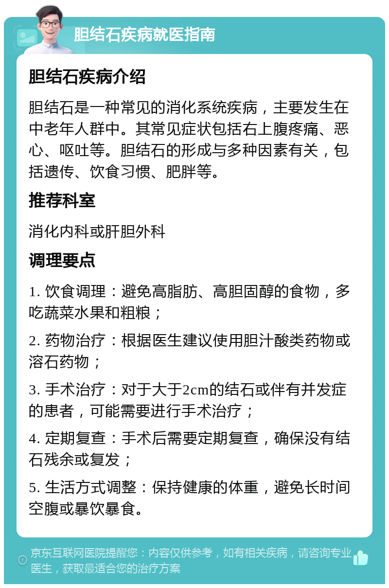 胆结石疾病就医指南 胆结石疾病介绍 胆结石是一种常见的消化系统疾病，主要发生在中老年人群中。其常见症状包括右上腹疼痛、恶心、呕吐等。胆结石的形成与多种因素有关，包括遗传、饮食习惯、肥胖等。 推荐科室 消化内科或肝胆外科 调理要点 1. 饮食调理：避免高脂肪、高胆固醇的食物，多吃蔬菜水果和粗粮； 2. 药物治疗：根据医生建议使用胆汁酸类药物或溶石药物； 3. 手术治疗：对于大于2cm的结石或伴有并发症的患者，可能需要进行手术治疗； 4. 定期复查：手术后需要定期复查，确保没有结石残余或复发； 5. 生活方式调整：保持健康的体重，避免长时间空腹或暴饮暴食。