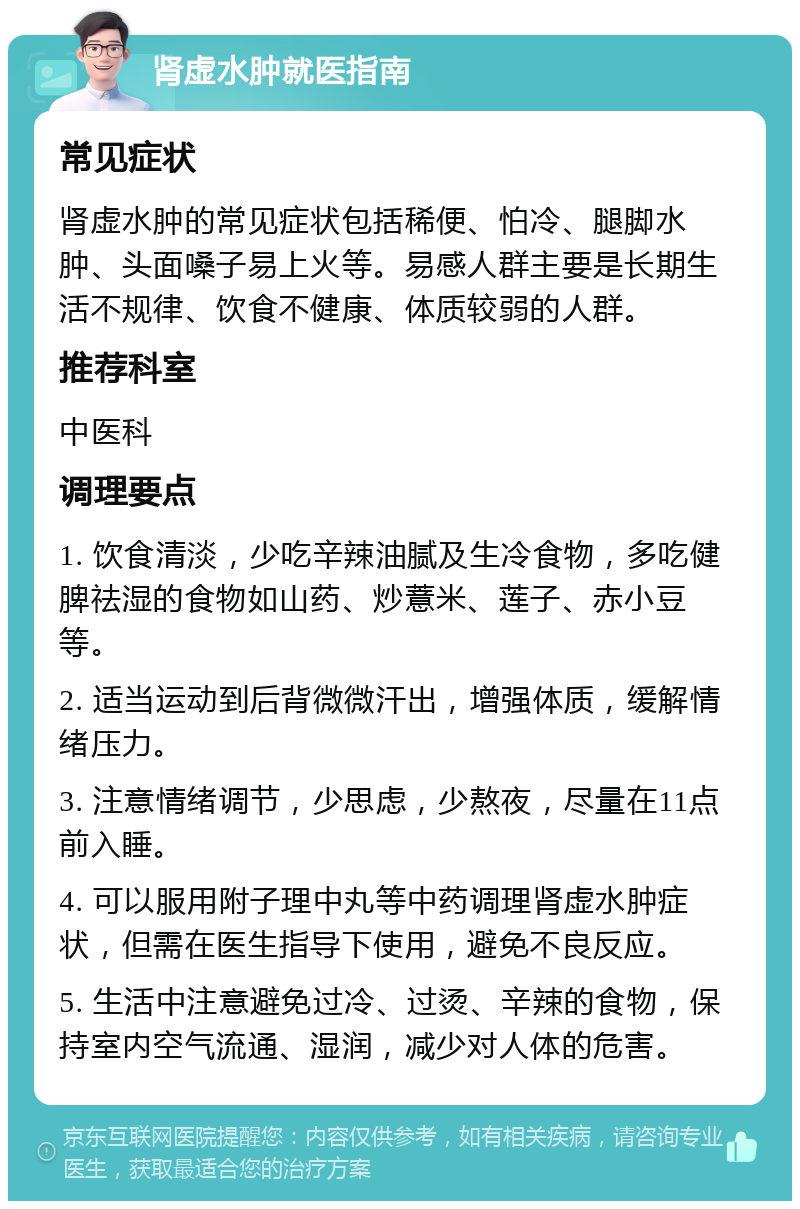 肾虚水肿就医指南 常见症状 肾虚水肿的常见症状包括稀便、怕冷、腿脚水肿、头面嗓子易上火等。易感人群主要是长期生活不规律、饮食不健康、体质较弱的人群。 推荐科室 中医科 调理要点 1. 饮食清淡，少吃辛辣油腻及生冷食物，多吃健脾祛湿的食物如山药、炒薏米、莲子、赤小豆等。 2. 适当运动到后背微微汗出，增强体质，缓解情绪压力。 3. 注意情绪调节，少思虑，少熬夜，尽量在11点前入睡。 4. 可以服用附子理中丸等中药调理肾虚水肿症状，但需在医生指导下使用，避免不良反应。 5. 生活中注意避免过冷、过烫、辛辣的食物，保持室内空气流通、湿润，减少对人体的危害。