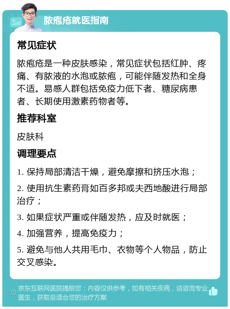 脓疱疮就医指南 常见症状 脓疱疮是一种皮肤感染，常见症状包括红肿、疼痛、有脓液的水泡或脓疱，可能伴随发热和全身不适。易感人群包括免疫力低下者、糖尿病患者、长期使用激素药物者等。 推荐科室 皮肤科 调理要点 1. 保持局部清洁干燥，避免摩擦和挤压水泡； 2. 使用抗生素药膏如百多邦或夫西地酸进行局部治疗； 3. 如果症状严重或伴随发热，应及时就医； 4. 加强营养，提高免疫力； 5. 避免与他人共用毛巾、衣物等个人物品，防止交叉感染。